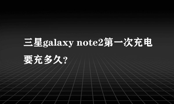 三星galaxy note2第一次充电要充多久？