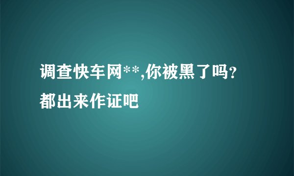 调查快车网**,你被黑了吗？都出来作证吧