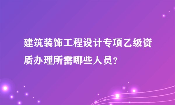 建筑装饰工程设计专项乙级资质办理所需哪些人员?