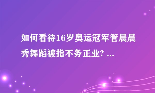 如何看待16岁奥运冠军管晨晨秀舞蹈被指不务正业? - 知乎