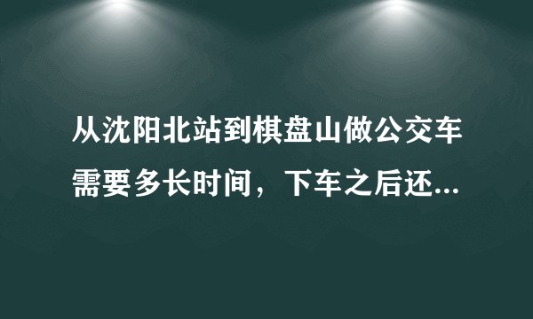 从沈阳北站到棋盘山做公交车需要多长时间，下车之后还要走多长时间才能到棋盘山？