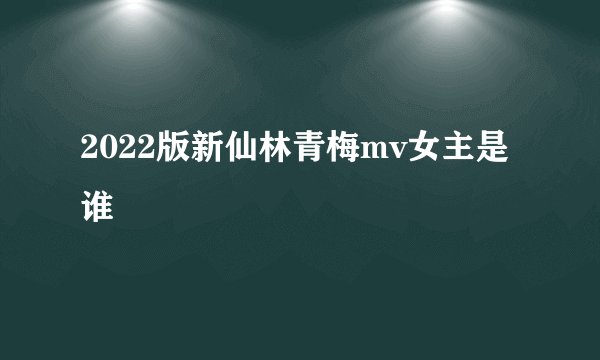 2022版新仙林青梅mv女主是谁