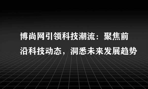 博尚网引领科技潮流：聚焦前沿科技动态，洞悉未来发展趋势