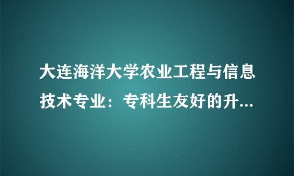 大连海洋大学农业工程与信息技术专业：专科生友好的升学新选择！