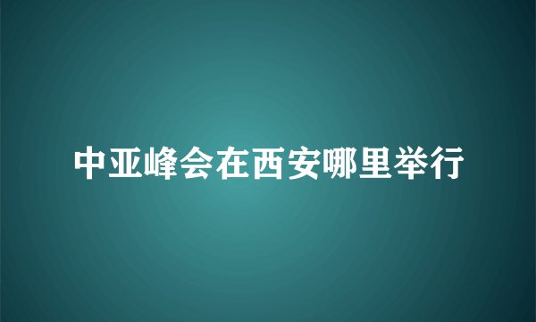 中亚峰会在西安哪里举行