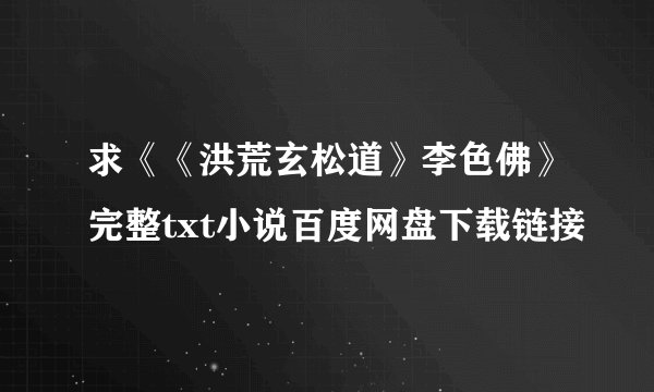 求《《洪荒玄松道》李色佛》完整txt小说百度网盘下载链接