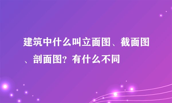 建筑中什么叫立面图、截面图、剖面图？有什么不同