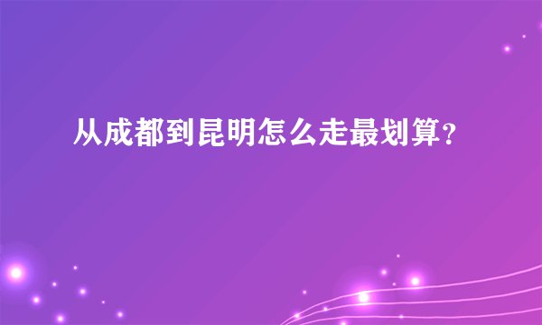 从成都到昆明怎么走最划算？