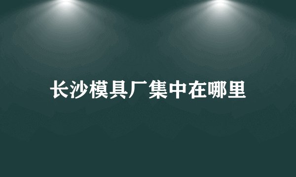 长沙模具厂集中在哪里