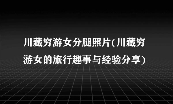 川藏穷游女分腿照片(川藏穷游女的旅行趣事与经验分享)