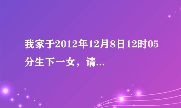 我家于2012年12月8日12时05分生下一女，请大师们给我看一看五行缺什么谢谢