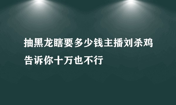 抽黑龙瞎要多少钱主播刘杀鸡告诉你十万也不行