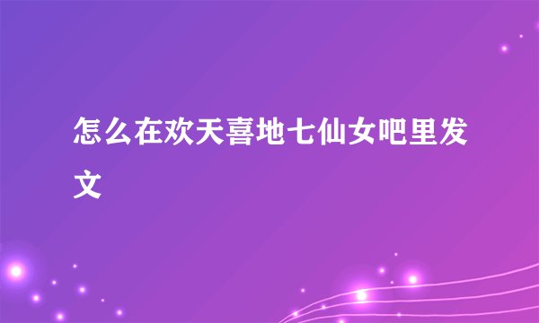 怎么在欢天喜地七仙女吧里发文
