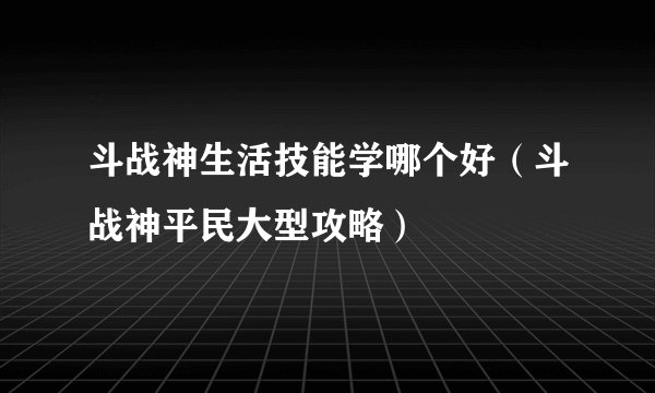 斗战神生活技能学哪个好（斗战神平民大型攻略）