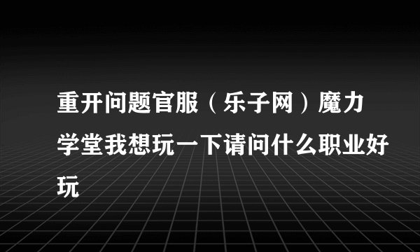 重开问题官服（乐子网）魔力学堂我想玩一下请问什么职业好玩