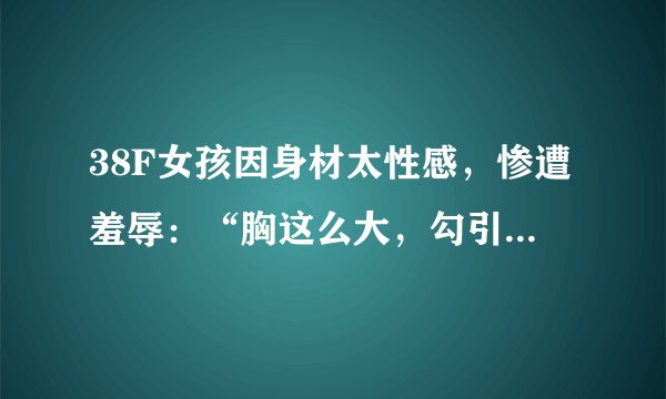 38F女孩因身材太性感，惨遭羞辱：“胸这么大，勾引谁呢？”