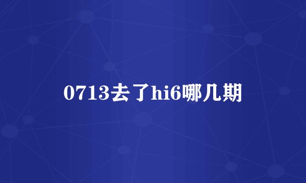 0713去了hi6哪几期