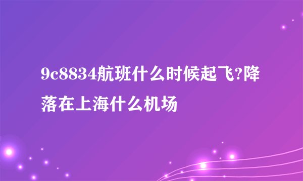 9c8834航班什么时候起飞?降落在上海什么机场