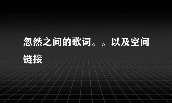 忽然之间的歌词。。以及空间链接