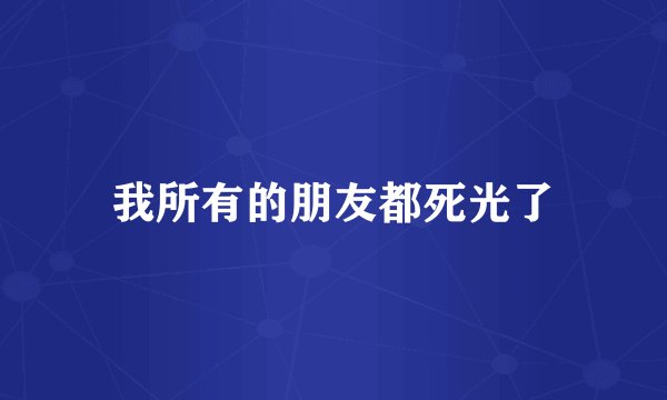 我所有的朋友都死光了