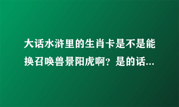 大话水浒里的生肖卡是不是能换召唤兽景阳虎啊？是的话可以送我一张吗？ 重谢 100分 两张可追加50分