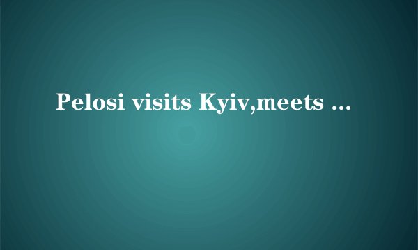Pelosi visits Kyiv,meets with Ukraine President