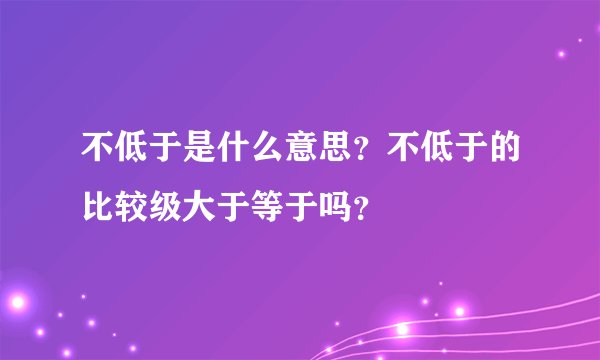 不低于是什么意思？不低于的比较级大于等于吗？