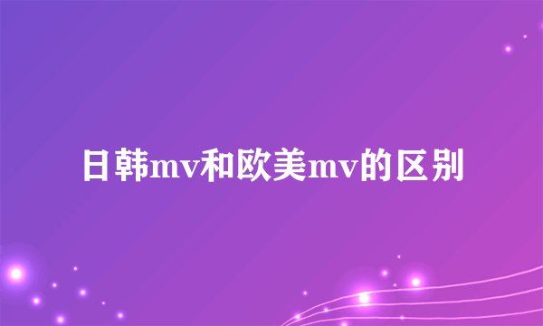 日韩mv和欧美mv的区别