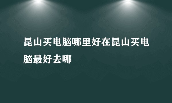 昆山买电脑哪里好在昆山买电脑最好去哪