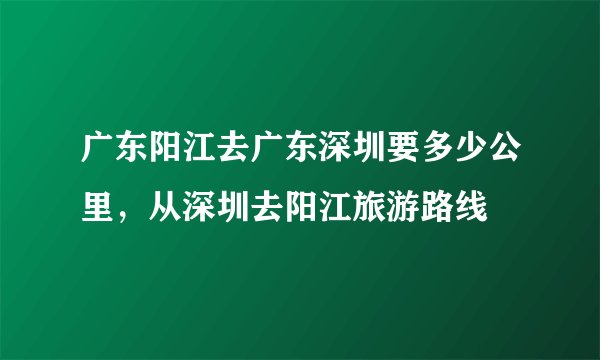 广东阳江去广东深圳要多少公里，从深圳去阳江旅游路线