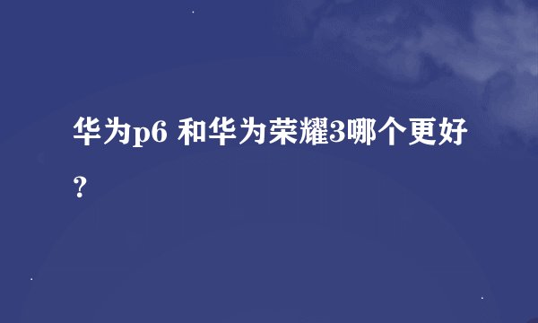 华为p6 和华为荣耀3哪个更好？