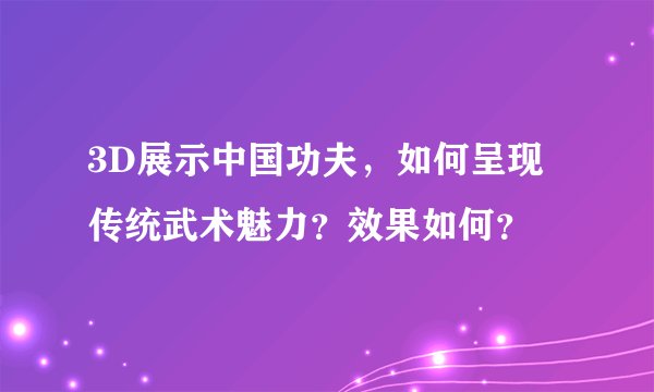 3D展示中国功夫，如何呈现传统武术魅力？效果如何？