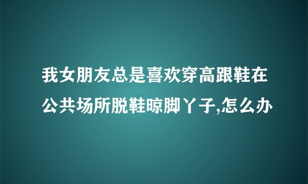 我女朋友总是喜欢穿高跟鞋在公共场所脱鞋晾脚丫子,怎么办
