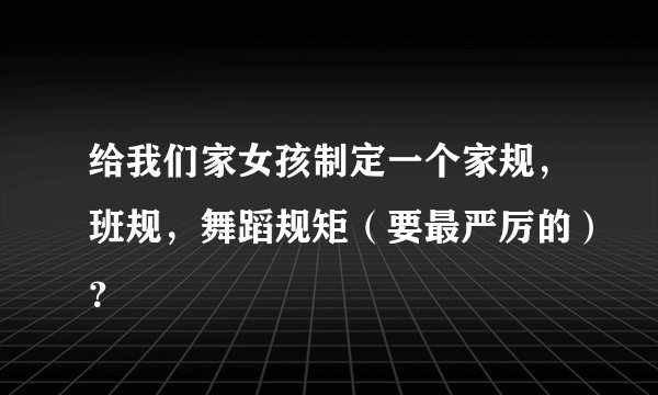 给我们家女孩制定一个家规，班规，舞蹈规矩（要最严厉的）？