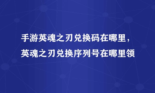 手游英魂之刃兑换码在哪里,英魂之刃兑换序列号在哪里领