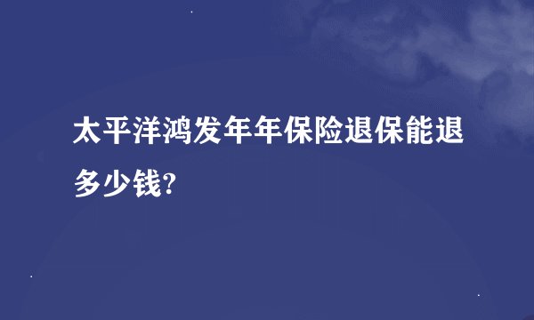 太平洋鸿发年年保险退保能退多少钱?