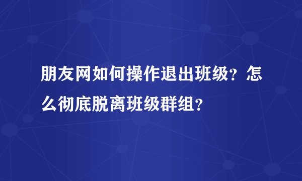 朋友网如何操作退出班级？怎么彻底脱离班级群组？