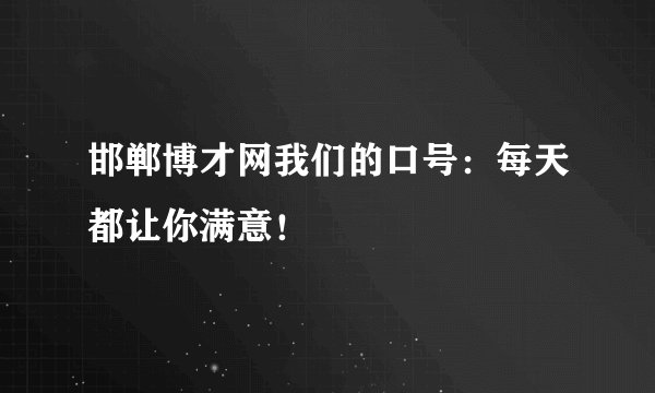 邯郸博才网我们的口号：每天都让你满意！