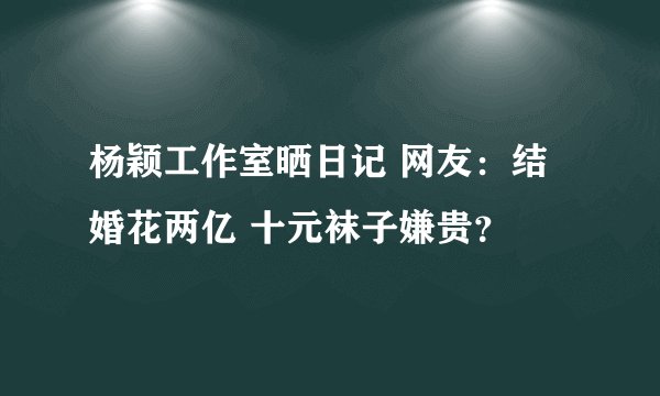 杨颖工作室晒日记 网友：结婚花两亿 十元袜子嫌贵？