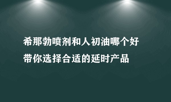 希那勃喷剂和人初油哪个好 带你选择合适的延时产品