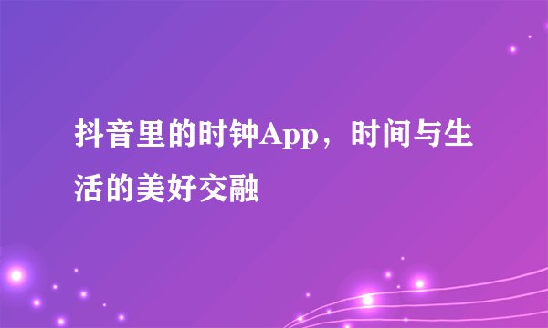 抖音里的时钟App，时间与生活的美好交融