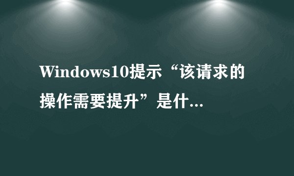 Windows10提示“该请求的操作需要提升”是什么意思_Windows10操作需要提升解释及修复