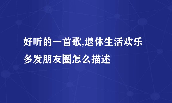 好听的一首歌,退休生活欢乐多发朋友圈怎么描述
