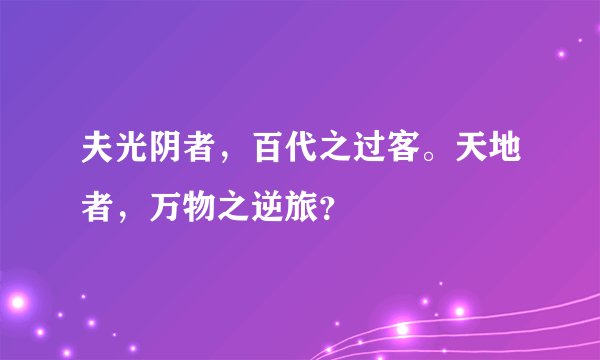 夫光阴者,百代之过客。天地者,万物之逆旅?