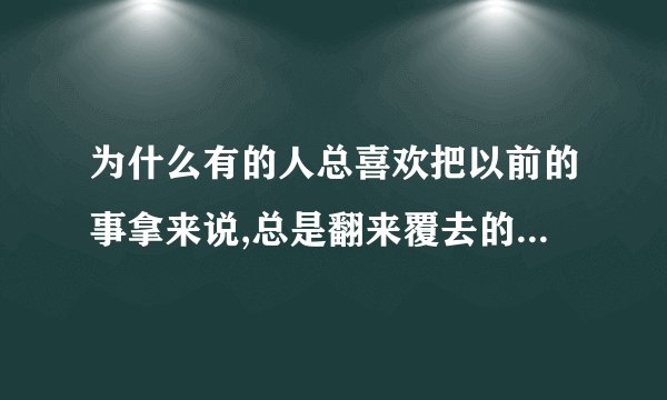为什么有的人总喜欢把以前的事拿来说,总是翻来覆去的说,是为什么?_百度...