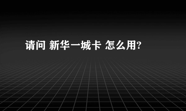 请问 新华一城卡 怎么用?