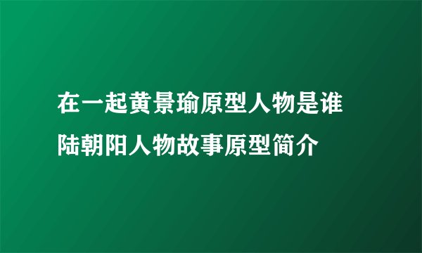 在一起黄景瑜原型人物是谁 陆朝阳人物故事原型简介