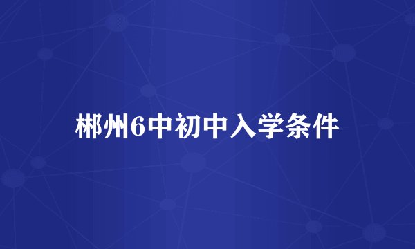 郴州6中初中入学条件