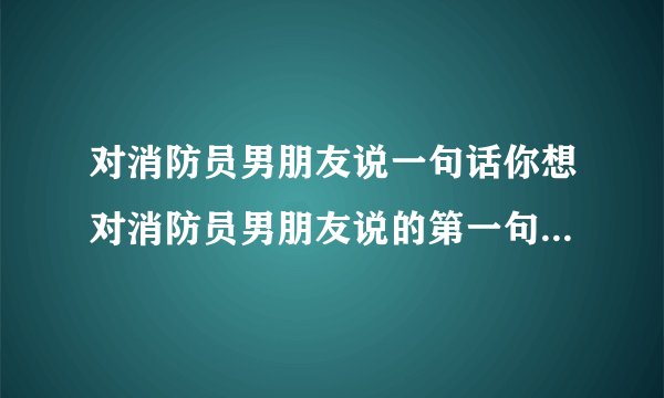 对消防员男朋友说一句话你想对消防员男朋友说的第一句话是什么？
