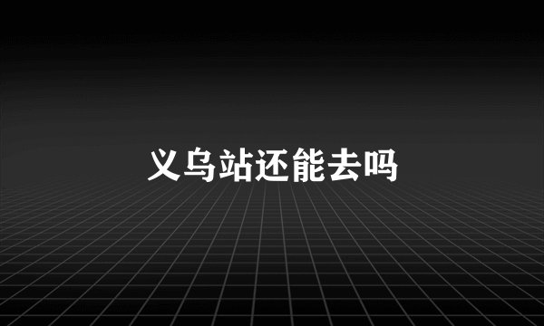 义乌站还能去吗